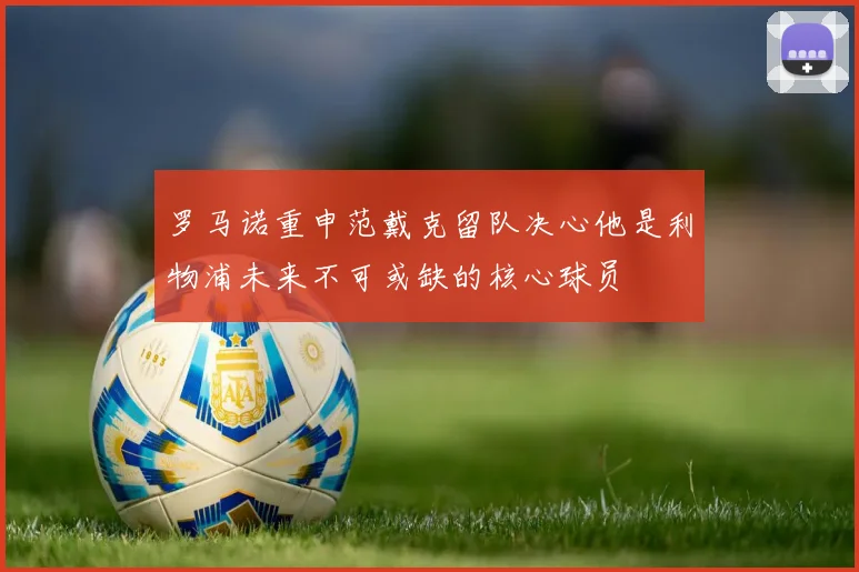 罗马诺重申范戴克留队决心他是利物浦未来不可或缺的核心球员