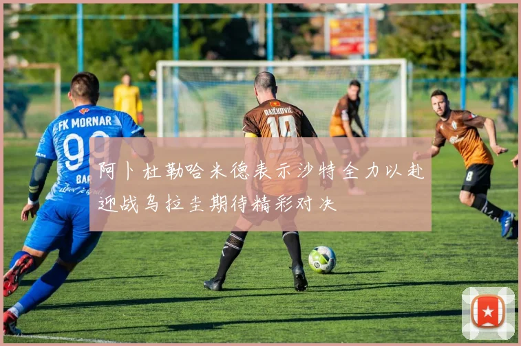 阿卜杜勒哈米德表示沙特全力以赴迎战乌拉圭期待精彩对决