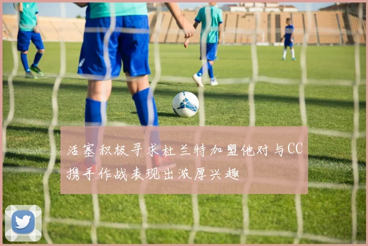活塞积极寻求杜兰特加盟他对与CC携手作战表现出浓厚兴趣