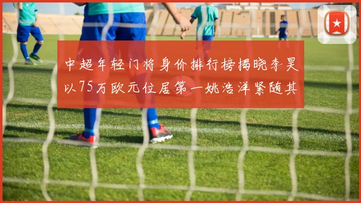 中超年轻门将身价排行榜揭晓李昊以75万欧元位居第一姚浩洋紧随其后