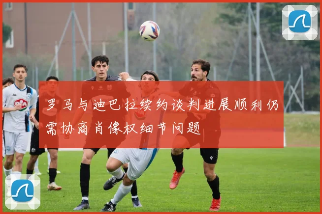罗马与迪巴拉续约谈判进展顺利仍需协商肖像权细节问题