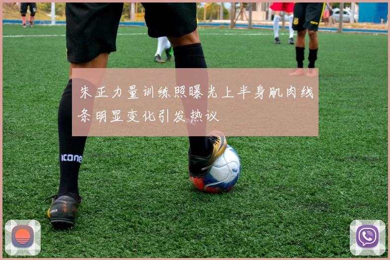 朱正力量训练照曝光上半身肌肉线条明显变化引发热议
