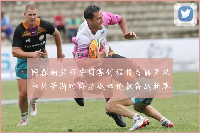 阿森纳宣布季前赛行程将与赫罗纳和贝蒂斯对阵后返回伦敦备战新赛季