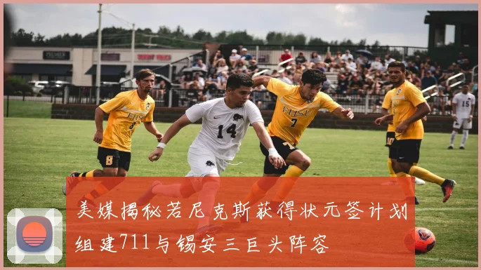 美媒揭秘若尼克斯获得状元签计划组建711与锡安三巨头阵容