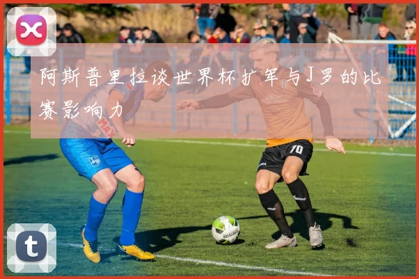 阿斯普里拉谈世界杯扩军与J罗的比赛影响力