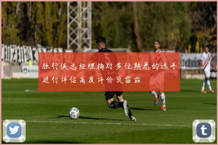 独行侠总经理梅对多位熟悉的选手进行评估高度评价莫雷兹