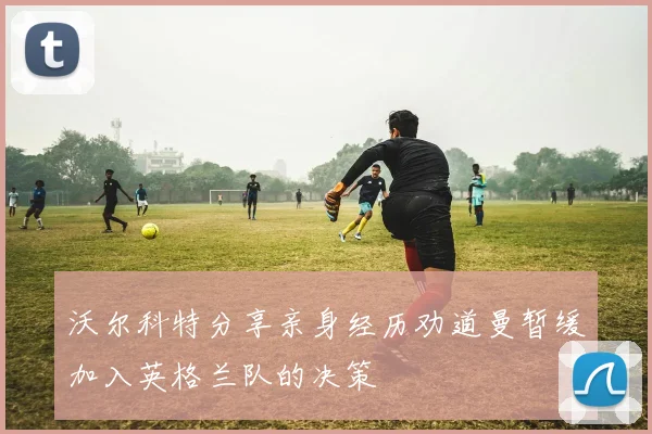 沃尔科特分享亲身经历劝道曼暂缓加入英格兰队的决策